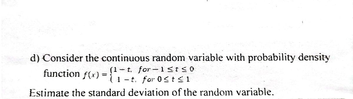 d) Consider the continuous random variable with probability density
function f(x) = {1t. for Ost≤1
-t. for-1 st ≤0
Estimate the standard deviation of the random variable.