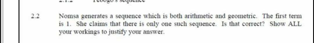 2.2
Nomsa generates a sequence which is both arithmetic and geometric. The first term
is 1. She claims that there is only one such sequence. Is that correct? Show ALL
your workings to justify your answer.