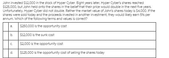John invested $12,000 in the stock of Hyper Cyber. Eight years later, Hyper Cyber's shares reached
$125,000, but John held onto the shares in the belief that their price would double in the next five years.
Unfortunately, Hyper Cyber did not double. Rather the market value of John's shares today is $4,000. If the
shares were sold today and the proceeds invested in another investment, they would likely earn 5% per
annum. Which of the following terms and values is correct?
S250,000 is the opportunity cost
a.
b.
$12.000 is the sunk cost
C.
$2000 is the opportunity cost
d.
$125,000 is the opportunity cost of selling the shares today
