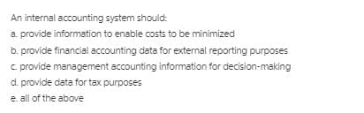 An internal accounting system should:
a. provide information to enable costs to be minimized
b. provide financial accounting data for external reporting purposes
c provide management accounting information for decision-making
d. provide data for tax purposes
e. all of the above
