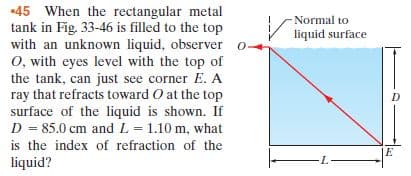 •45 When the rectangular metal
tank in Fig. 33-46 is filled to the top
with an unknown liquid, observer o-
O, with eyes level with the top of
the tank, can just see corner E. A
ray that refracts toward O at the top
surface of the liquid is shown. If
D = 85.0 cm and L = 1.10 m, what
-Normal to
liquid surface
is the index of refraction of the
liquid?
-L-
