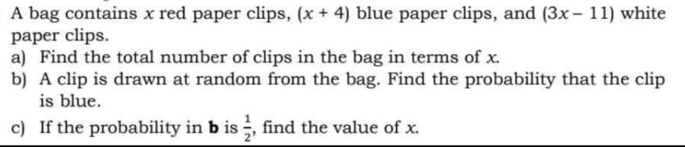A bag contains x red paper clips, (x + 4) blue paper clips, and (3x - 11) white
paper clips.
a) Find the total number of clips in the bag in terms of x.
b) A clip is drawn at random from the bag. Find the probability that the clip
is blue.
c) If the probability in b is , find the value of x.
