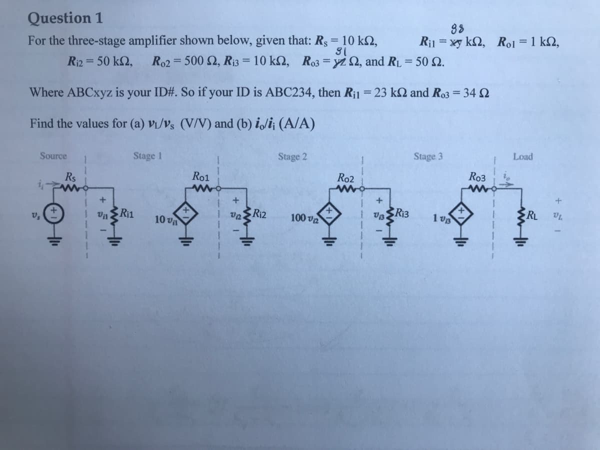 Question 1
For the three-stage amplifier shown below, given that: Rs = 10 k2,
38
Ri1 = xy k2, Ro1 = 1 k2,
Ri2 = 50 k2,
Ro2 = 500 2, Ri3 = 10 k2, Ro3 = yz 2, and RL = 50 2.
%3D
Where ABCxyz is your ID#. So if your ID is ABC234, then R¡l = 23 k2 and R03 = 34 2
Find the values for (a) Vi/Vs (V/V) and (b) i/i¡ (A/A)
Source
Stage 1
Stage 2
Stage 3
Load
Rs
Ro1
Ro2
Ro3
+
Ri1
Un SR12
100 v2
Ri3
1 vB
RL
10 va
