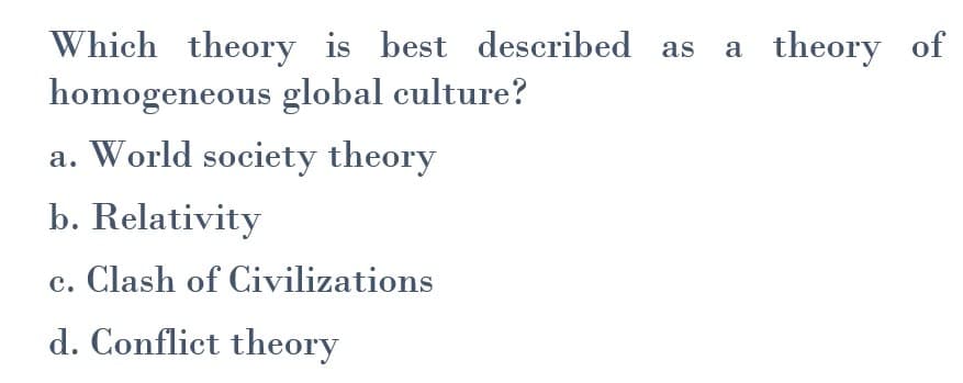 Which theory is best described as
homogeneous global culture?
a. World society theory
b. Relativity
c. Clash of Civilizations
d. Conflict theory
a theory of