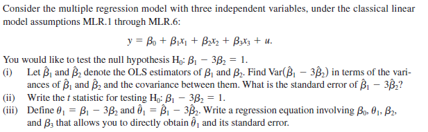 Consider the multiple regression model with three independent variables, under the classical linear
model assumptions MLR.1 through MLR.6:
y = Bo + Bixi + Bzx2 + Bztz + u.
You would like to test the null hypothesis H,: B1 – 3B2 = 1.
(i) Let Bj and B denote the OLS estimators of ß1 and B,. Find Var(ß – 3B,) in terms of the vari-
ances of Bj and Bz and the covariance between them. What is the standard error of Bi – 3B?
|(ii) Write the t statistic for testing Họ: B1 – 3B2 = 1.
|(iii) Define 0, = Bi – 3B2 and ô, = B1 – 3B. Write a regression equation involving Bo. 01. B2-
and Bz that allows you to directly obtain ô, and its standard error.
