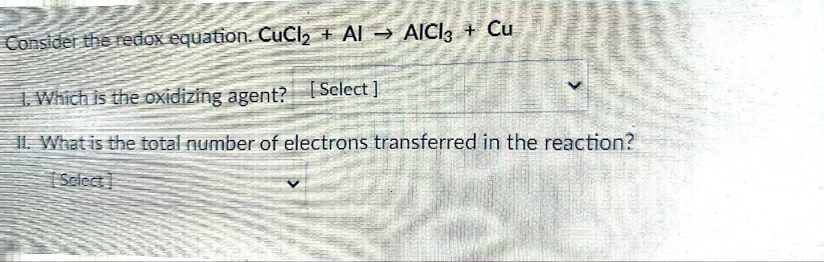 Consider the redox equation. CuCl₂ + AI → AICI3 + Cu
1. Which is the oxidizing agent? [Select]
IL What is the total number of electrons transferred in the reaction?
[Select)