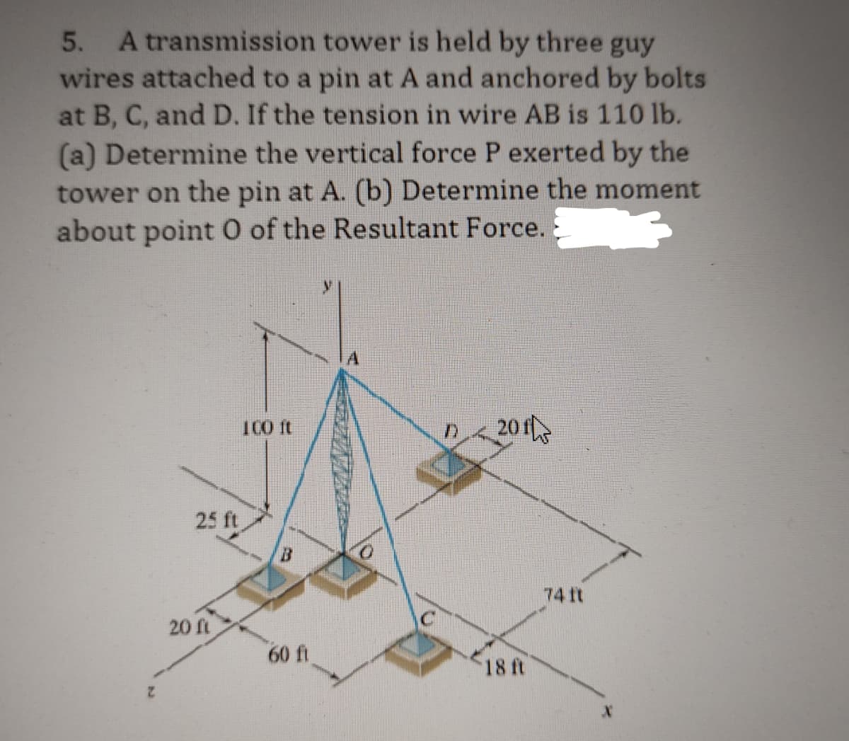5. A transmission tower is held by three guy
wires attached to a pin at A and anchored by bolts
at B, C, and D. If the tension in wire AB is 110 lb.
(a) Determine the vertical force P exerted by the
tower on the pin at A. (b) Determine the moment
about point 0 of the Resultant Force.
25 ft
20 ft
100 ft
60 ft
V
201
18 ft
74 It
X