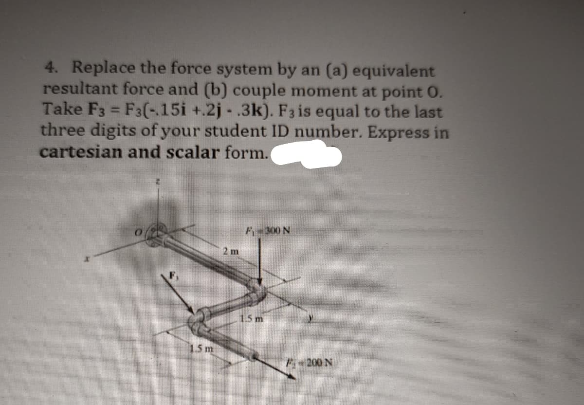 4. Replace the force system by an (a) equivalent
resultant force and (b) couple moment at point 0.
Take F3 = F3(-.15i +.2j- .3k). F3 is equal to the last
three digits of your student ID number. Express in
cartesian and scalar form.
15 m
P300 N
1.5m
F-200 N