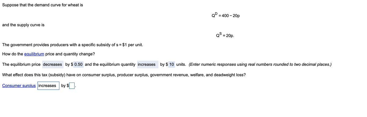 Suppose that the demand curve for wheat is
and the supply curve is
Q=400 - 20p
QS = 20p.
The government provides producers with a specific subsidy of s = $1 per unit.
How do the equilibrium price and quantity change?
The equilibrium price decreases by $0.50 and the equilibrium quantity increases by $10 units. (Enter numeric responses using real numbers rounded to two decimal places.)
What effect does this tax (subsidy) have on consumer surplus, producer surplus, government revenue, welfare, and deadweight loss?
Consumer surplus increases by $