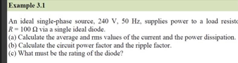 Example 3.1
An ideal single-phase source, 240 V, 50 Hz, supplies power to a load resisto
R=100 2 via a single ideal diode.
|(a) Calculate the average and rms values of the current and the power dissipation.
|(b) Calculate the circuit power factor and the ripple factor.
(c) What must be the rating of the diode?
%3D
