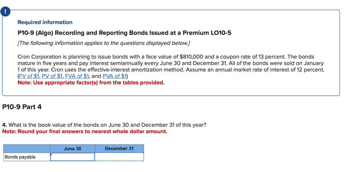 !
Required information
P10-9 (Algo) Recording and Reporting Bonds Issued at a Premium LO10-5
[The following information applies to the questions displayed below.]
Cron Corporation is planning to issue bonds with a face value of $810,000 and a coupon rate of 13 percent. The bonds
mature in five years and pay interest semiannually every June 30 and December 31. All of the bonds were sold on January
1 of this year. Cron uses the effective-interest amortization method. Assume an annual market rate of interest of 12 percent.
(FV of $1, PV of $1, FVA of $1, and PVA of $1)
Note: Use appropriate factor(s) from the tables provided.
P10-9 Part 4
4. What is the book value of the bonds on June 30 and December 31 of this year?
Note: Round your final answers to nearest whole dollar amount.
Bonds payable
June 30
December 31