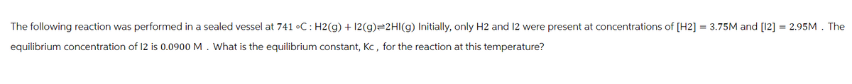 The following reaction was performed in a sealed vessel at 741 °C: H2(g) + 12(g) 2HI(g) Initially, only H2 and 12 were present at concentrations of [H2] = 3.75M and [12] = 2.95M. The
equilibrium concentration of 12 is 0.0900 M. What is the equilibrium constant, Kc, for the reaction at this temperature?