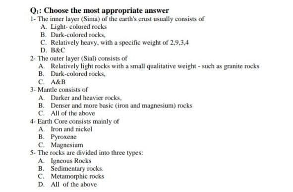 Q:: Choose the most appropriate answer
1- The inner layer (Sima) of the earth's crust usually consists of
A. Light- colored rocks
B. Dark-colored rocks,
C. Relatively heavy, with a specific weight of 2,9,3,4
D. B&C
2- The outer layer (Sial) consists of
A. Relatively light rocks with a small qualitative weight - such as granite rocks
B. Dark-colored rocks,
С. А&В
3- Mantle consists of
A. Darker and heavier rocks,
B. Denser and more basic (iron and magnesium) rocks
C. All of the above
4- Earth Core consists mainly of
A. Iron and nickel
В. Ругохепе
C. Magnesium
5- The rocks are divided into three types:
A. Igneous Rocks
B. Sedimentary rocks.
C. Metamorphic rocks
D. All of the above
