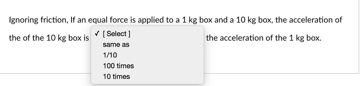 Ignoring friction, If an equal force is applied to a 1 kg box and a 10 kg box, the acceleration of
[ Select ]
the of the 10 kg box is
the acceleration of the 1 kg box.
same as
1/10
100 times
10 times
