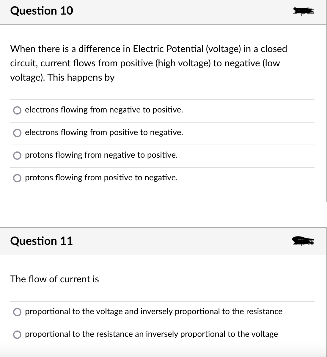 Question 10
When there is a difference in Electric Potential (voltage) in a closed
circuit, current flows from positive (high voltage) to negative (low
voltage). This happens by
electrons flowing from negative to positive.
electrons flowing from positive to negative.
protons flowing from negative to positive.
protons flowing from positive to negative.
Question 11
The flow of current is
proportional to the voltage and inversely proportional to the resistance
proportional to the resistance an inversely proportional to the voltage
