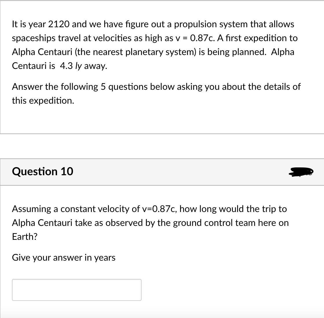 It is year 2120 and we have figure out a propulsion system that allows
spaceships travel at velocities as high as v = 0.87c. A first expedition to
Alpha Centauri (the nearest planetary system) is being planned. Alpha
Centauri is 4.3 ly away.
Answer the following 5 questions below asking you about the details of
this expedition.
Question 10
Assuming a constant velocity of v=0.87c, how long would the trip to
Alpha Centauri take as observed by the ground control team here on
Earth?
Give your answer in years
