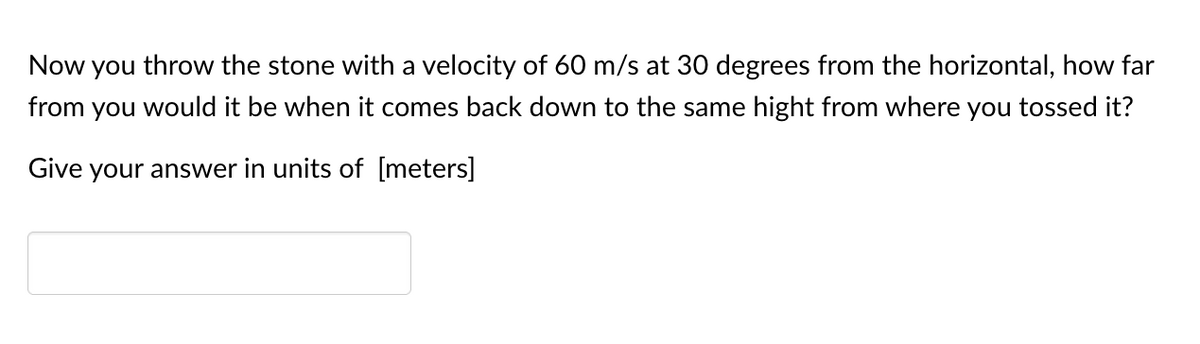 Now you throw the stone with a velocity of 60 m/s at 30 degrees from the horizontal, how far
from you would it be when it comes back down to the same hight from where you tossed it?
Give your answer in units of [meters]
