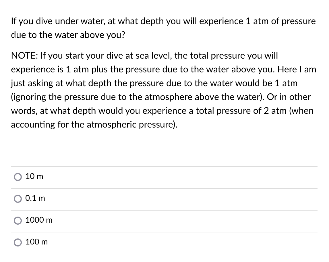 If you dive under water, at what depth you will experience 1 atm of pressure
due to the water above you?
NOTE: If you start your dive at sea level, the total pressure you will
experience is 1 atm plus the pressure due to the water above you. Here I am
just asking at what depth the pressure due to the water would be 1 atm
(ignoring the pressure due to the atmosphere above the water). Or in other
words, at what depth would you experience a total pressure of 2 atm (when
accounting for the atmospheric pressure).
10 m
0.1 m
1000 m
100 m
