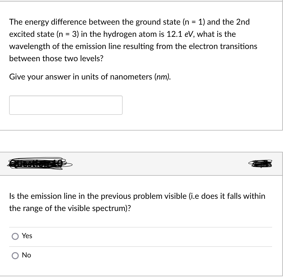 The energy difference between the ground state (n = 1) and the 2nd
excited state (n = 3) in the hydrogen atom is 12.1 eV, what is the
%|
wavelength of the emission line resulting from the electron transitions
between those two levels?
Give your answer in units of nanometers (nm).
Is the emission line in the previous problem visible (i.e does it falls within
the range of the visible spectrum)?
Yes
No
