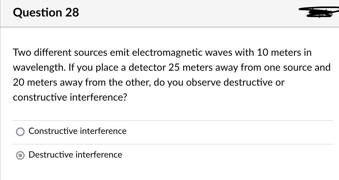 Question 28
Two different sources emit electromagnetic waves with 10 meters in
wavelength. If you place a detector 25 meters away from one source and
20 meters away from the other, do you observe destructive or
constructive interference?
Constructive interference
Destructive interference
