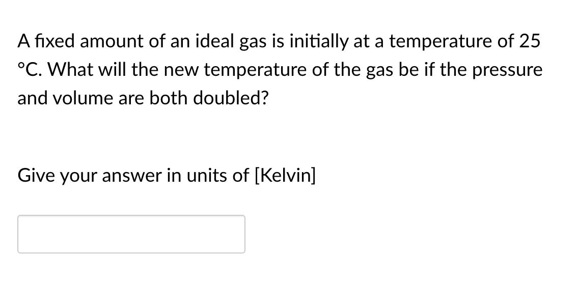 A fixed amount of an ideal gas is initially at a temperature of 25
°C. What will the new temperature of the gas be if the pressure
and volume are both doubled?
Give your answer in units of [Kelvin]
