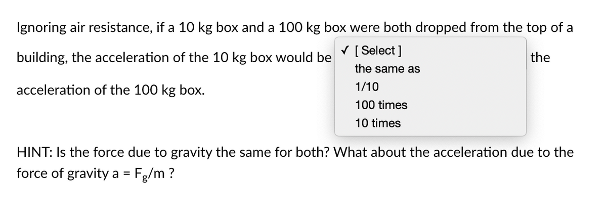 Ignoring air resistance, if a 10 kg box and a 100 kg box were both dropped from the top of a
V [ Select ]
building, the acceleration of the 10 kg box would be
the
the same as
acceleration of the 100 kg box.
1/10
100 times
10 times
HINT: Is the force due to gravity the same for both? What about the acceleration due to the
force of gravity a = Fg/m ?
