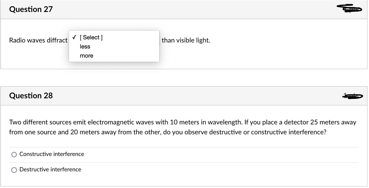 Question 27
V [ Select ]
Radio waves diffract
than visible light.
less
more
Question 28
Two different sources emit electromagnetic waves with 10 meters in wavelength. If you place a detector 25 meters away
from one source and 20 meters away from the other, do you observe destructive or constructive interference?
Constructive interference
Destructive interference
