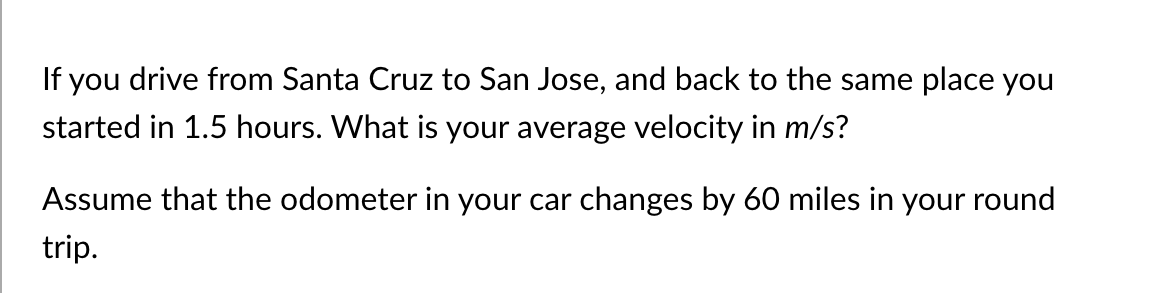 If you drive from Santa Cruz to San Jose, and back to the same place you
started in 1.5 hours. What is your average velocity in m/s?
Assume that the odometer in your car changes by 60 miles in your round
trip.
