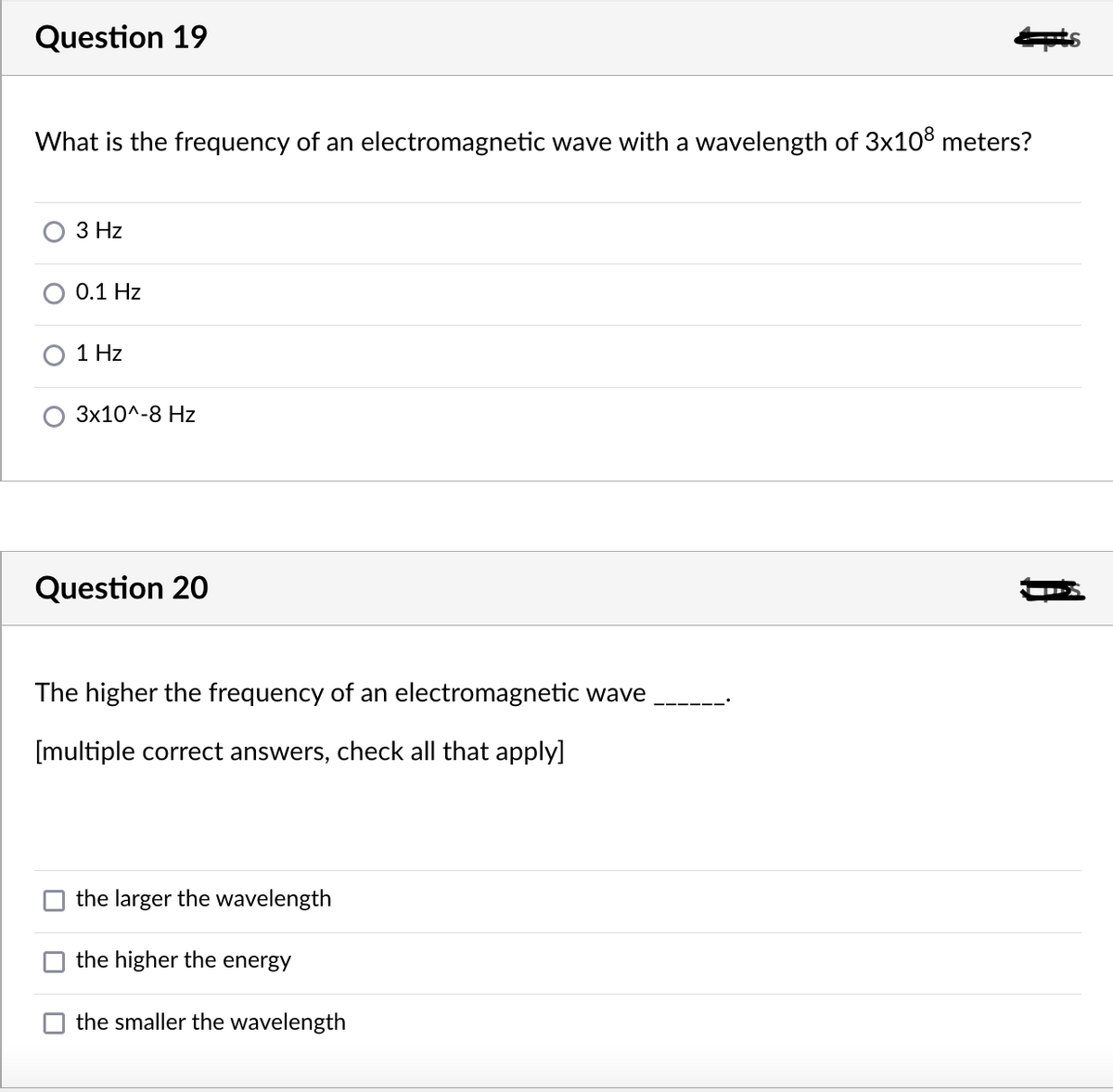 Question 19
What is the frequency of an electromagnetic wave with a wavelength of 3x108 meters?
3 Hz
0.1 Hz
1 Hz
3x10^-8 Hz
Question 20
The higher the frequency of an electromagnetic wave
[multiple correct answers, check all that apply]
the larger the wavelength
the higher the energy
the smaller the wavelength
