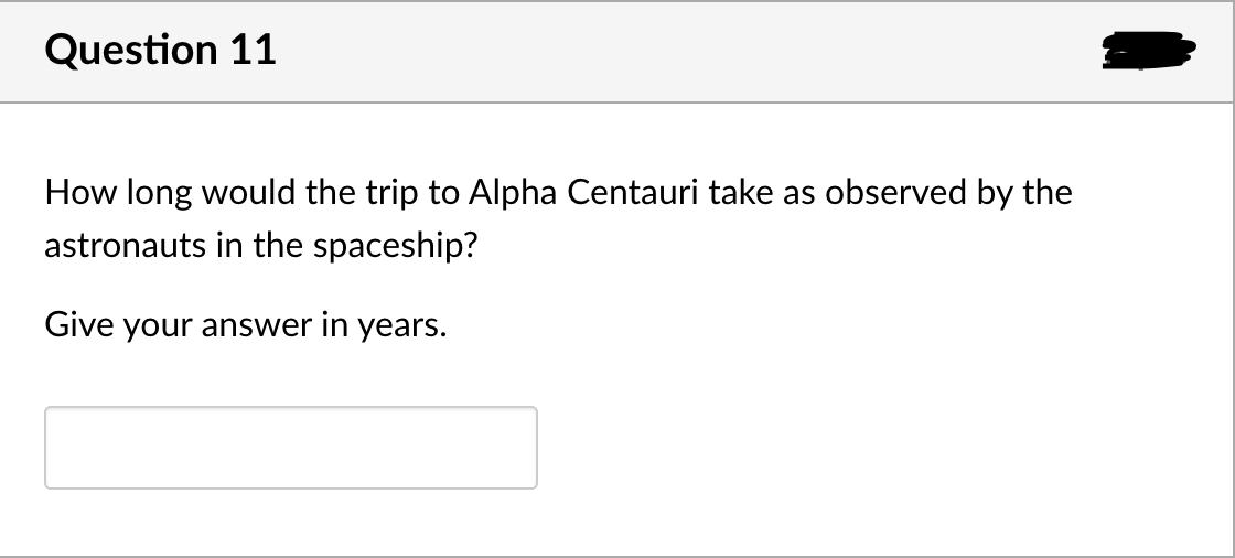 Question 11
How long would the trip to Alpha Centauri take as observed by the
astronauts in the spaceship?
Give your answer in years.

