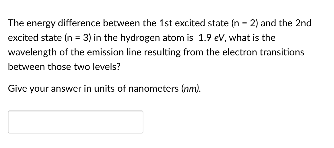 The energy difference between the 1st excited state (n = 2) and the 2nd
excited state (n = 3) in the hydrogen atom is 1.9 eV, what is the
wavelength of the emission line resulting from the electron transitions
between those two levels?
Give your answer in units of nanometers (nm).
