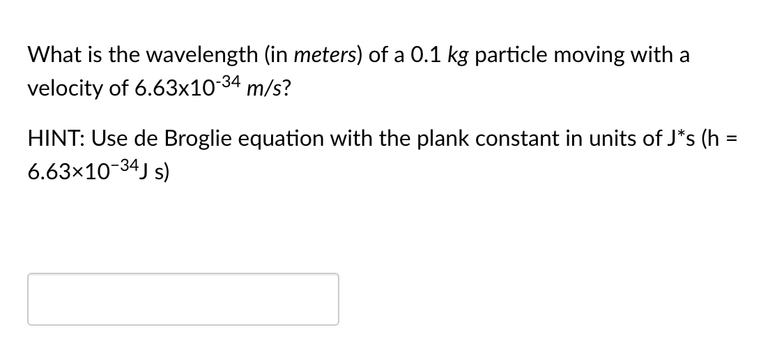 What is the wavelength (in meters) of a 0.1 kg particle moving with a
velocity of 6.63x10-34 m/s?
HINT: Use de Broglie equation with the plank constant in units of J*s (h
6.63x10-34J s)
