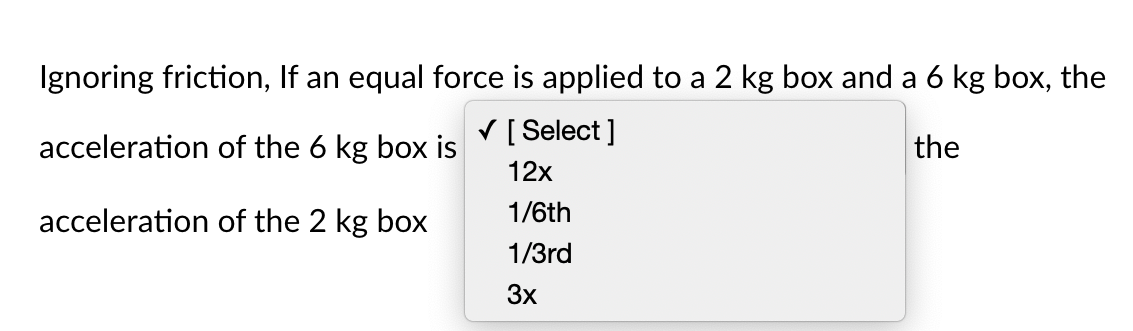Ignoring friction, If an equal force is applied to a 2 kg box and a 6 kg box, the
V [ Select ]
acceleration of the 6 kg box is
the
12x
1/6th
acceleration of the 2 kg box
1/3rd
3x
