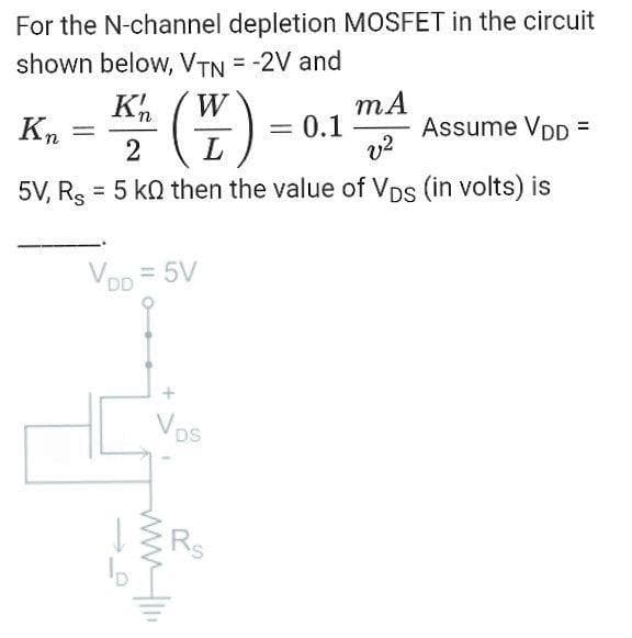 For the N-channel depletion MOSFET in the circuit
shown below, VTN = -2V and
W
Assume VDD =
v?
= 0.1
%3D
2
L
5V, Rs
= 5 k0 then the value of Vps (in volts) is
%3D
Vop = 5V
Vos
Rs
wwH
