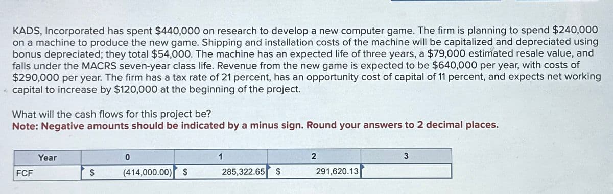 KADS, Incorporated has spent $440,000 on research to develop a new computer game. The firm is planning to spend $240,000
on a machine to produce the new game. Shipping and installation costs of the machine will be capitalized and depreciated using
bonus depreciated; they total $54,000. The machine has an expected life of three years, a $79,000 estimated resale value, and
falls under the MACRS seven-year class life. Revenue from the new game is expected to be $640,000 per year, with costs of
$290,000 per year. The firm has a tax rate of 21 percent, has an opportunity cost of capital of 11 percent, and expects net working
capital to increase by $120,000 at the beginning of the project.
What will the cash flows for this project be?
Note: Negative amounts should be indicated by a minus sign. Round your answers to 2 decimal places.
Year
0
1
2
3
FCF
$
(414,000.00) $
285,322.65 $
291,620.13