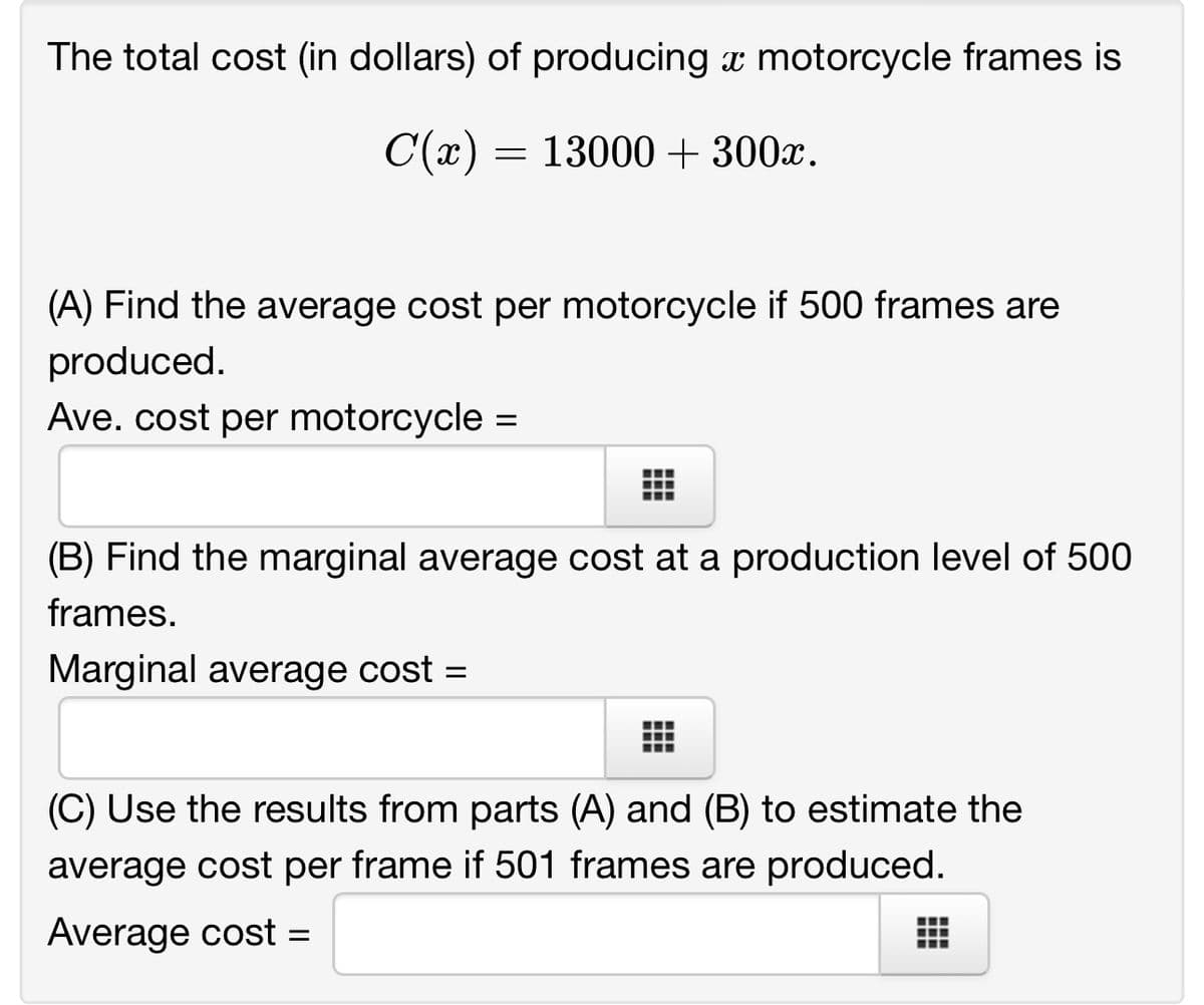 The total cost (in dollars) of producing a motorcycle frames is
C(x) = 13000 + 300x.
(A) Find the average cost per motorcycle if 500 frames are
produced.
Ave. cost per motorcycle
=
(B) Find the marginal average cost at a production level of 500
frames.
Marginal average cost =
(C) Use the results from parts (A) and (B) to estimate the
average cost per frame if 501 frames are produced.
Average cost =