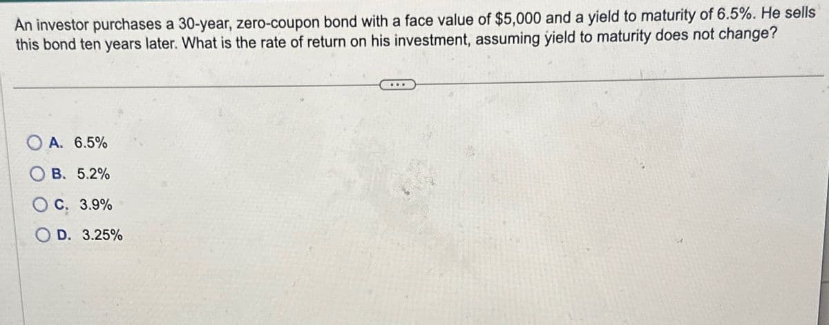 An investor purchases a 30-year, zero-coupon bond with a face value of $5,000 and a yield to maturity of 6.5%. He sells
this bond ten years later. What is the rate of return on his investment, assuming yield to maturity does not change?
A. 6.5%
B. 5.2%
C. 3.9%
OD. 3.25%