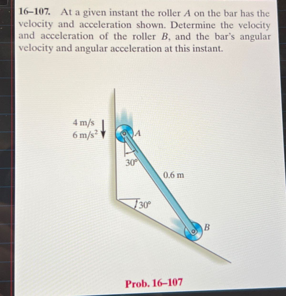 16-107. At a given instant the roller A on the bar has the
velocity and acceleration shown. Determine the velocity
and acceleration of the roller B, and the bar's angular
velocity and angular acceleration at this instant.
4 m/s
6 m/s²
A
30°
0.6 m
30°
Prob. 16-107
B