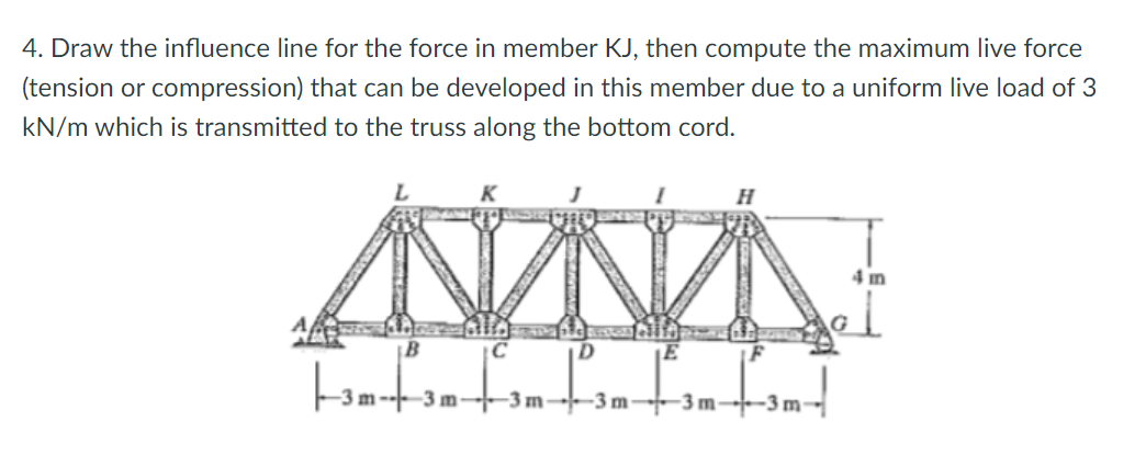 4. Draw the influence line for the force in member KJ, then compute the maximum live force
(tension or compression) that can be developed in this member due to a uniform live load of 3
kN/m which is transmitted to the truss along the bottom cord.
4 m
-3 m
-3m-
-3 m-
-3 m
