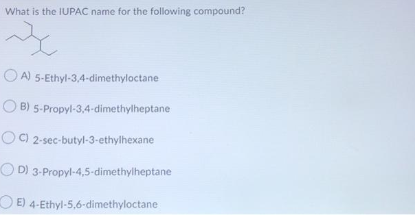 What is the IUPAC name for the following compound?
O A) 5-Ethyl-3,4-dimethyloctane
O B) 5-Propyl-3.,4-dimethylheptane
O C) 2-sec-butyl-3-ethylhexane
O D) 3-Propyl-4,5-dimethylheptane
O E) 4-Ethyl-5,6-dimethyloctane
