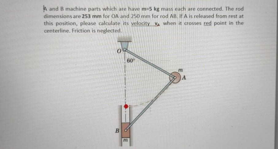 A and B machine parts which are have m-5 kg mass each are connected. The rod
dimensions are 253 mm for OA and 250 mm for rod AB. If A is released from rest at
this position, please calculate its velocity VA when it crosses red point in the
centerline. Friction is neglected.
60°
A
