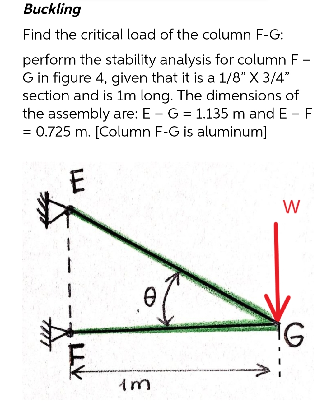 Buckling
Find the critical load of the column F-G:
perform the stability analysis for column F-
G in figure 4, given that it is a 1/8" X 3/4"
section and is 1m long. The dimensions of
the assembly are: E - G = 1.135 m and EF
= 0.725 m. [Column F-G is aluminum]
E
LLV
0
im
W
G