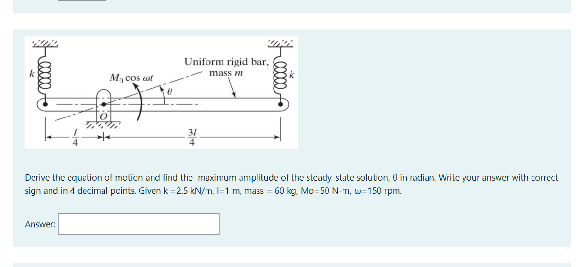 Uniform rigid bar,
k
Mo cos wt
mass m
k
31
4
Derive the equation of motion and find the maximum amplitude of the steady-state solution, 0 in radian. Write your answer with correct
sign and in 4 decimal points. Given k =2.5 kN/m, l=1 m, mass = 60 kg, Mo=50 N-m, w=150 rpm.
Answer:
