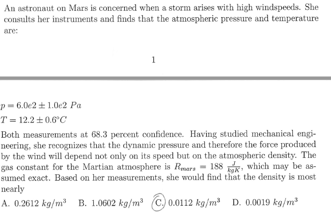 An astronaut on Mars is concerned when a storm arises with high windspeeds. She
consults her instruments and finds that the atmospheric pressure and temperature
are:
1
p= 6.0e2 + 1.0e2 Pa
T = 12.2 ± 0.6°C
Both measurements at 68.3 percent confidence. Having studied mechanical engi-
neering, she recognizes that the dynamic pressure and therefore the force produced
by the wind will depend not only on its speed but on the atmospheric density. The
gas constant for the Martian atmosphere is Rmars = 188 K, which may be as-
sumed exact. Based on her measurements, she would find that the density is most
nearly
A. 0.2612 kg/m³ B. 1.0602 kg/m³ (C.) 0.0112 kg/m³ D. 0.0019 kg/m³
