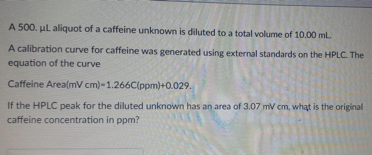 A 500. µl aliquot of a caffeine unknown is diluted to a total volume of 10.00 mL.
A calibration curve for caffeine was generated using external standards on the HPLC. The
equation of the curve
Caffeine Area(mV cm)=1.266C(ppm)+0.029.
If the HPLC peak for the diluted unknown has an area of 3.07 mV cm, whąt is the original
caffeine concentration in ppm?
