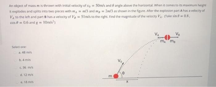 An object of mass m is thrown with initial velocity of to = 50m/s and 8 angle above the horizontal. When it comes to its maximum height
it explodes and splits into two pieces with m, = m/3 and mg = 2m/3 as shown in the figure. After the explosion part A has a velocity of
Va to the left and part B has a velocity of Va - 51m/s to the right. Find the magnitude of the velocity VA. (Take sin 0 = 0.8,
cos e = 0.6 and g= 10m/s')
m ma
Select one:
a. 48 m/s
b. 4 m/s
C. 36 m/s
d. 12 m/s
m
e. 18 m/s
