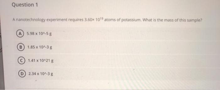 Question 1
A nanotechnology experiment requires 3.60x 1019 atoms of potassium. What is the mass of this sample?
5.98 x 10^-5 g
B) 1.85 x 10^-3 g
1.41 x 10^21 g
2.34 x 10^-3 g
