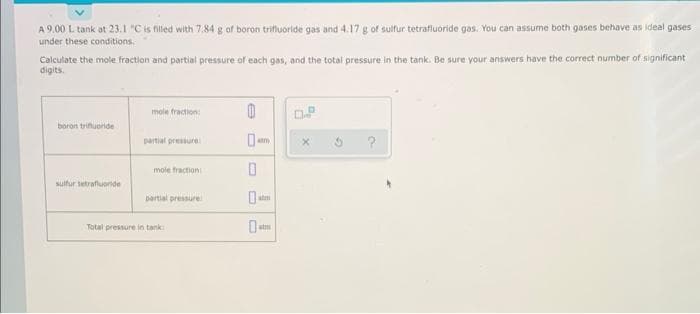 A 9.00 L tank at 23.1 "C is filled with 7.84 g of boron trifluoride gas and 4.17 g of sulfur tetrafluoride gas. You can assume both gases behave as ideal gases
under these conditions.
Calculate the mole fraction and partial pressure of each gas, and the total pressure in the tank. Be sure your answers have the correct number of significant
digits.
boron trifluoride
sulfur tetrafluoride
mole fraction:
partial pressure
mole fraction
partial pressure
Total pressure in tank
0
0
0
atm
X
