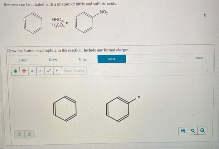 Benzene can be nitrated with a mixture of nitric and sulfuric acids.
NO2
HNO3.
H2SO4
Draw the 3-atom electrophile in the reaction. Include any formal charges.
Erase
Select
Draw
Rings
More
+H
-H •
Reset Drawing
