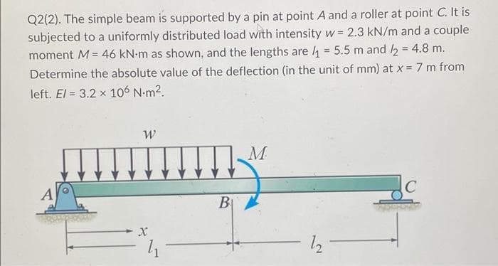 Q2(2). The simple beam is supported by a pin at point A and a roller at point C. It is
subjected to a uniformly distributed load with intensity w = 2.3 kN/m and a couple
moment M = 46 kN-m as shown, and the lengths are ₁ = 5.5 m and /2 = 4.8 m.
Determine the absolute value of the deflection (in the unit of mm) at x = 7 m from
left. El = 3.2 x 106 N.m².
A
W
mium
X
₁
B
M
- 12
C